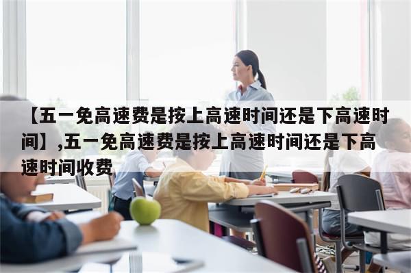 【五一免高速费是按上高速时间还是下高速时间】,五一免高速费是按上高速时间还是下高速时间收费