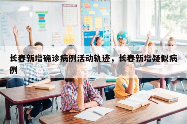 长春新增确诊病例活动轨迹，长春新增疑似病例