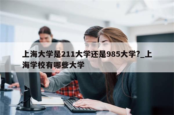 上海大学是211大学还是985大学?_上海学校有哪些大学