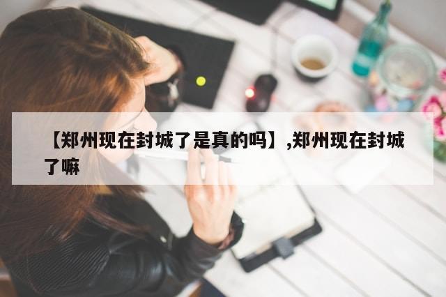 【郑州现在封城了是真的吗】,郑州现在封城了嘛