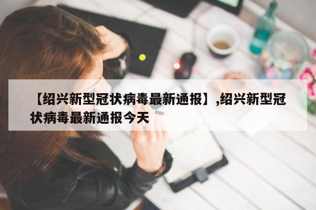 【绍兴新型冠状病毒最新通报】,绍兴新型冠状病毒最新通报今天