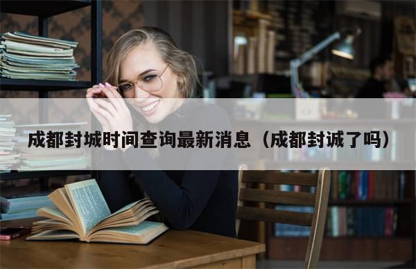 成都封城时间查询最新消息（成都封诚了吗）