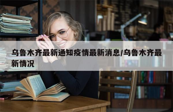 乌鲁木齐最新通知疫情最新消息/乌鲁木齐最新情况