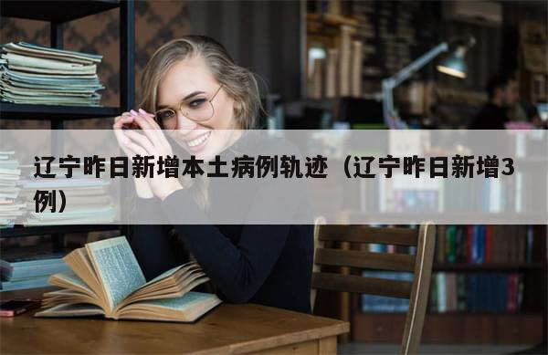 辽宁昨日新增本土病例轨迹(辽宁昨日新增3例)