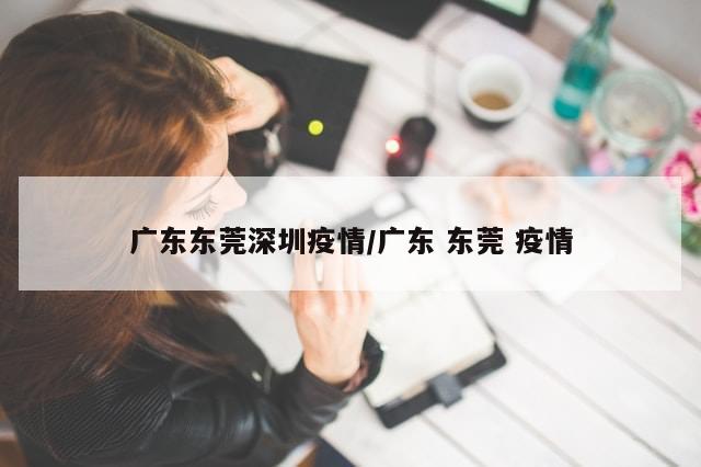 广东东莞深圳疫情/广东 东莞 疫情