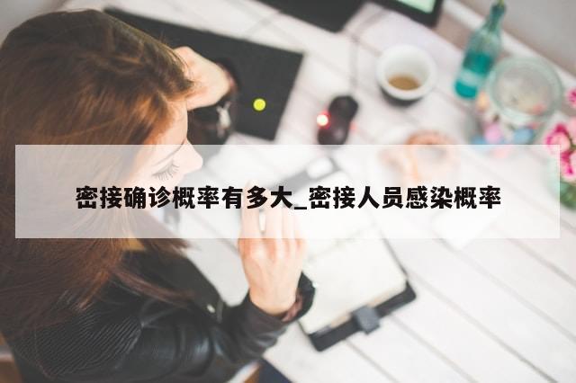 密接确诊概率有多大_密接人员感染概率