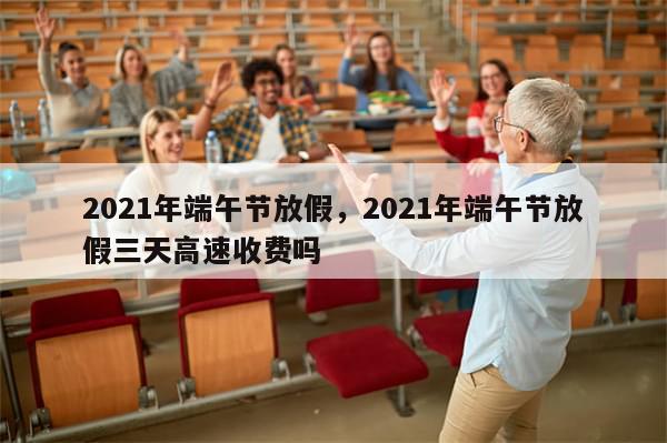 2021年端午节放假，2021年端午节放假三天高速收费吗