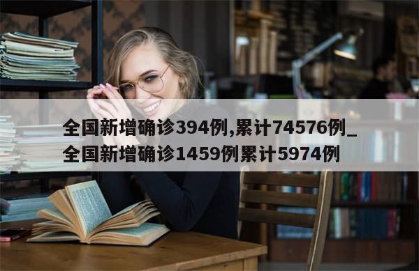 全国新增确诊394例,累计74576例_全国新增确诊1459例累计5974例