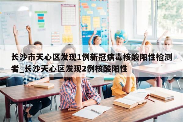 长沙市天心区发现1例新冠病毒核酸阳性检测者_长沙天心区发现2例核酸阳性