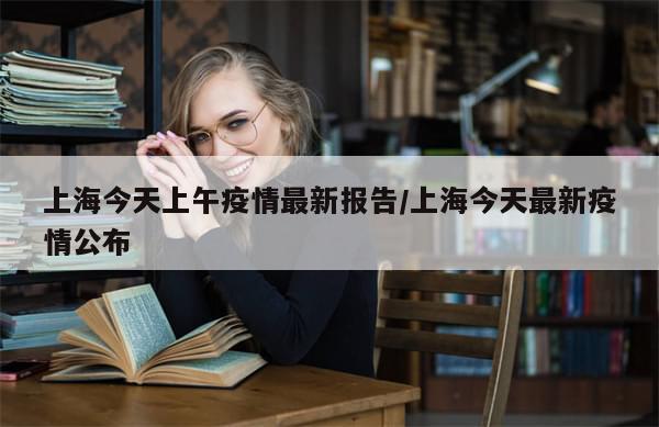 上海今天上午疫情最新报告/上海今天最新疫情公布