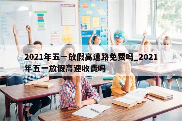 2021年五一放假高速路免费吗_2021年五一放假高速收费吗