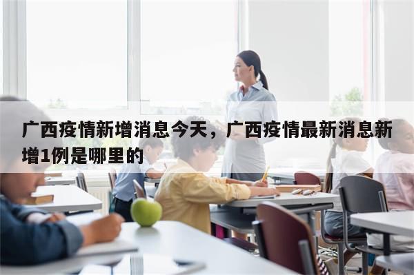 广西疫情新增消息今天，广西疫情最新消息新增1例是哪里的