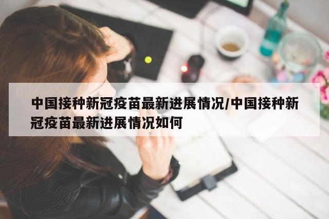 中国接种新冠疫苗最新进展情况/中国接种新冠疫苗最新进展情况如何