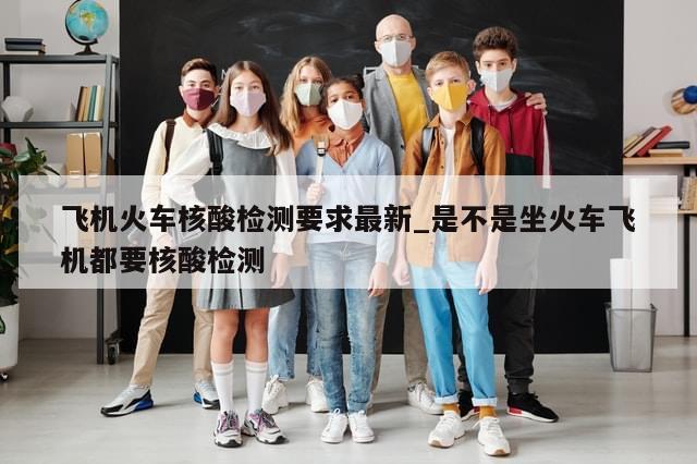 飞机火车核酸检测要求最新_是不是坐火车飞机都要核酸检测