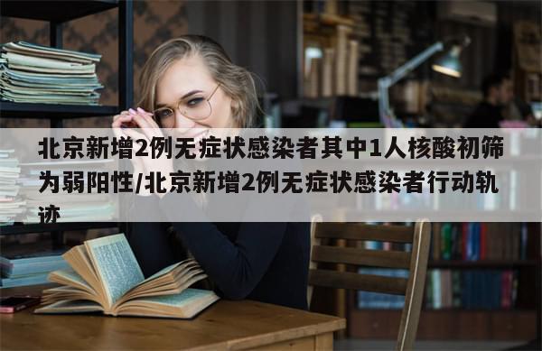 北京新增2例无症状感染者其中1人核酸初筛为弱阳性/北京新增2例无症状感染者行动轨迹