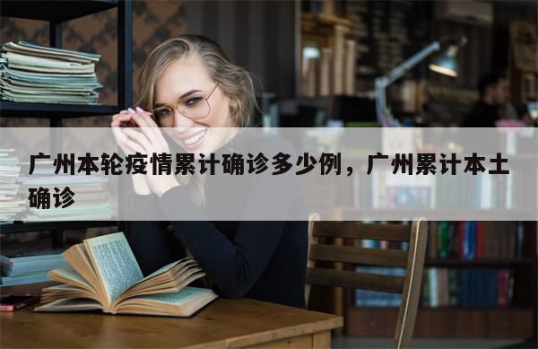 广州本轮疫情累计确诊多少例，广州累计本土确诊