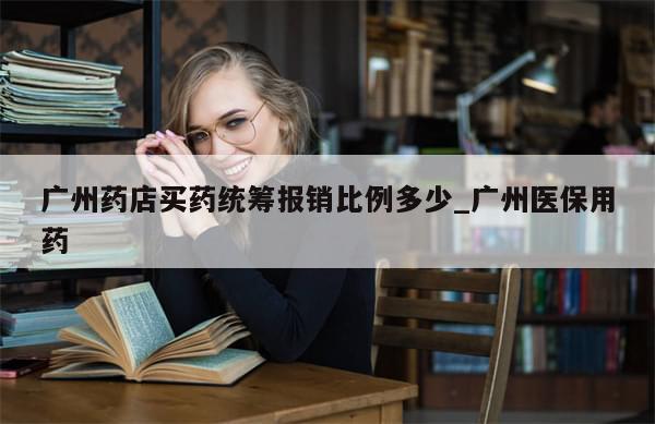 广州药店买药统筹报销比例多少_广州医保用药