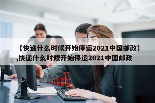 【快递什么时候开始停运2021中国邮政】,快递什么时候开始停运2021中国邮政
