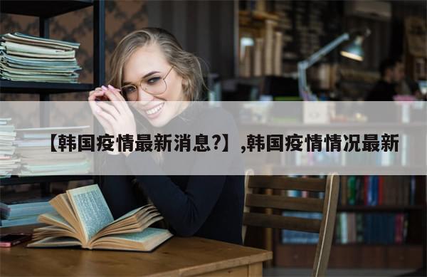 【韩国疫情最新消息?】,韩国疫情情况最新