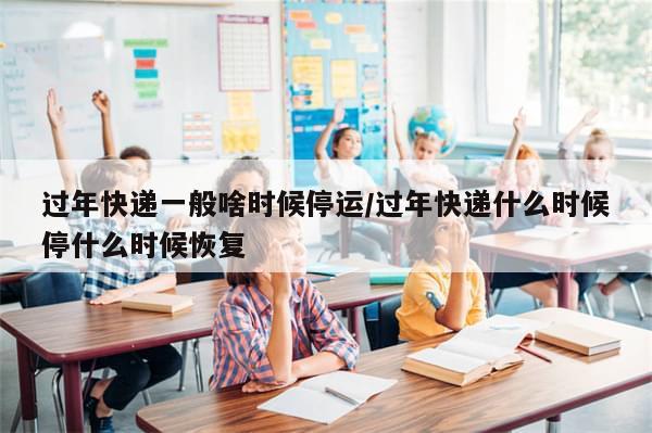 过年快递一般啥时候停运/过年快递什么时候停什么时候恢复