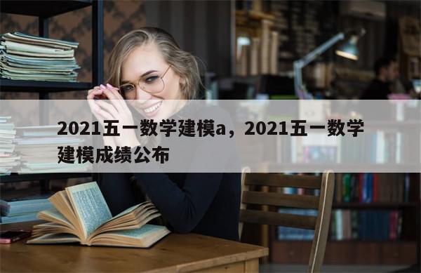 2021五一数学建模a，2021五一数学建模成绩公布