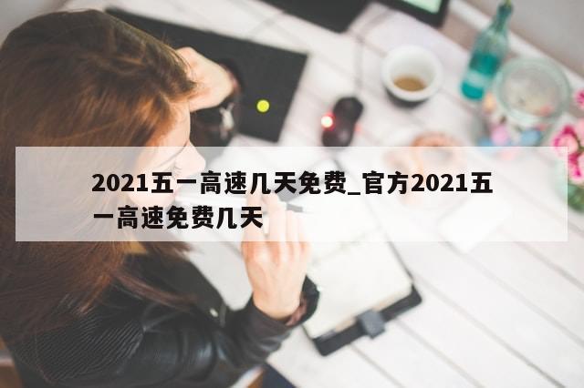 2021五一高速几天免费_官方2021五一高速免费几天