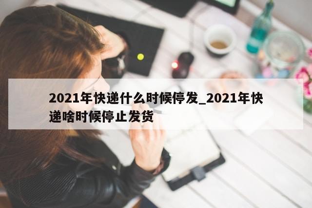2021年快递什么时候停发_2021年快递啥时候停止发货