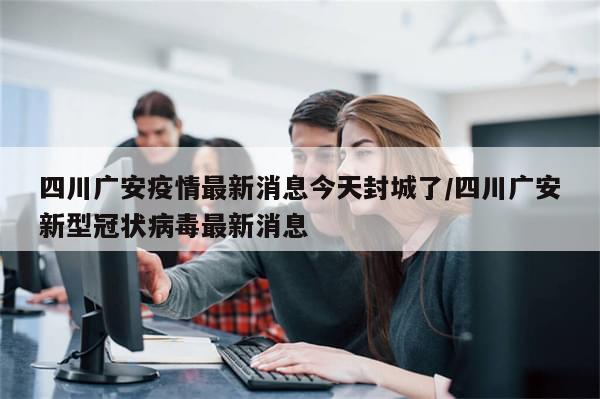 四川广安疫情最新消息今天封城了/四川广安新型冠状病毒最新消息