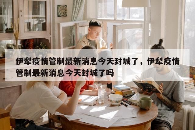 伊犁疫情管制最新消息今天封城了，伊犁疫情管制最新消息今天封城了吗