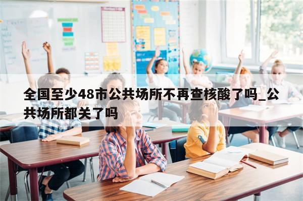 全国至少48市公共场所不再查核酸了吗_公共场所都关了吗