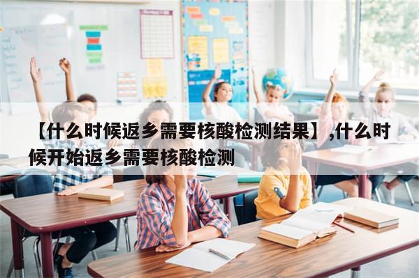 【什么时候返乡需要核酸检测结果】,什么时候开始返乡需要核酸检测