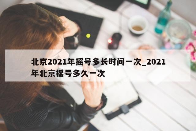 北京2021年摇号多长时间一次_2021年北京摇号多久一次